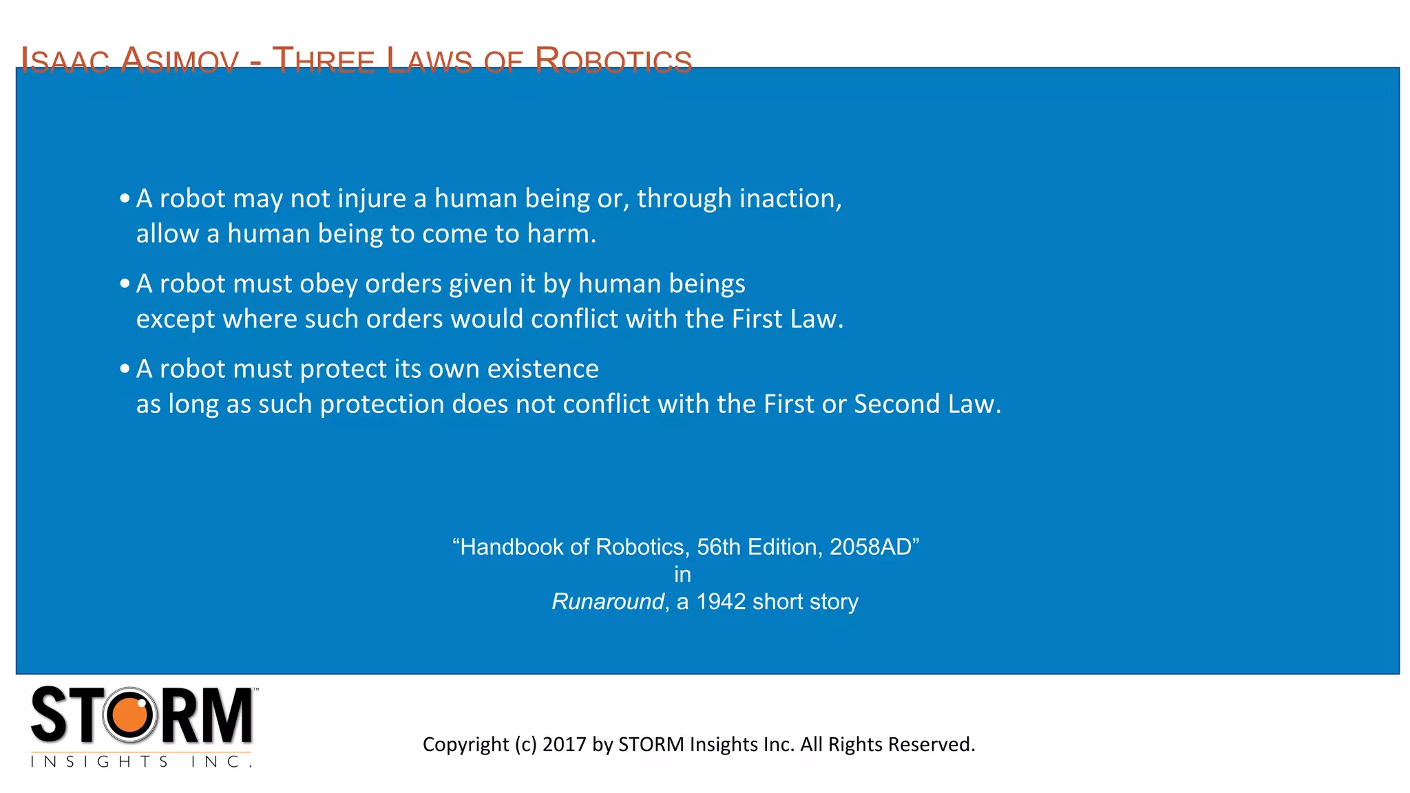•A robot may not injure a human being or, through inaction,
allow a human being to come to harm.
•A robot must obey orders given it by human beings
except where such orders would conflict with the First Law.
•A robot must protect its own existence
as long as such protection does not conflict with the First or Second Law.
“Handbook of Robotics, 56th Edition, 2058AD”
in
Runaround, a 1942 short story
ISAAC ASIMOV - THREE LAWS OF ROBOTICS
Copyright (c) 2017 by STORM Insights Inc. All Rights Reserved.
 