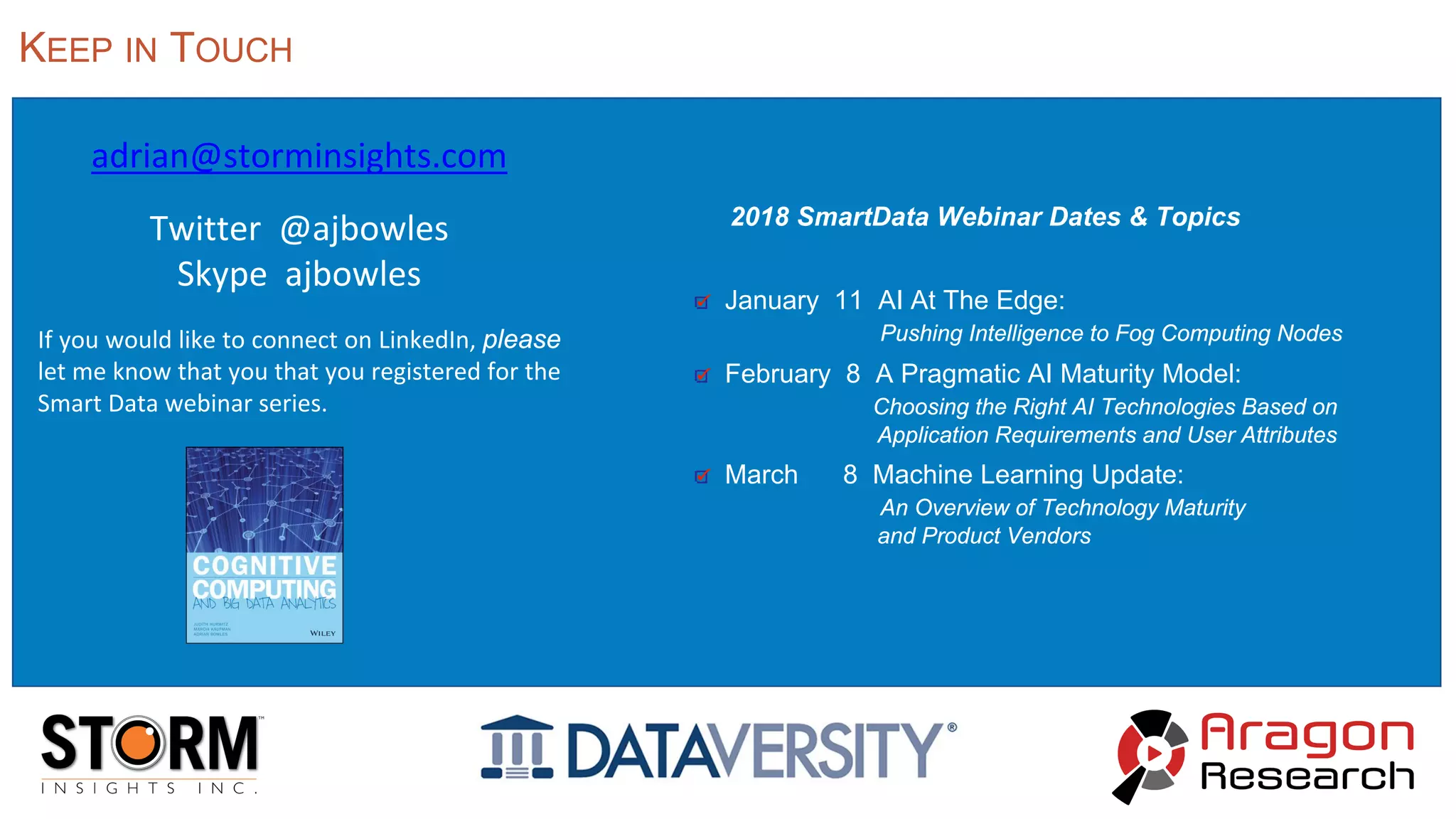 adrian@storminsights.com
Twitter @ajbowles
Skype ajbowles
If you would like to connect on LinkedIn, please
let me know that you that you registered for the
Smart Data webinar series.
KEEP IN TOUCH
2018 SmartData Webinar Dates & Topics
January 11 AI At The Edge:
Pushing Intelligence to Fog Computing Nodes
February 8 A Pragmatic AI Maturity Model:
Choosing the Right AI Technologies Based on
Application Requirements and User Attributes
March 8 Machine Learning Update:
An Overview of Technology Maturity
and Product Vendors
 