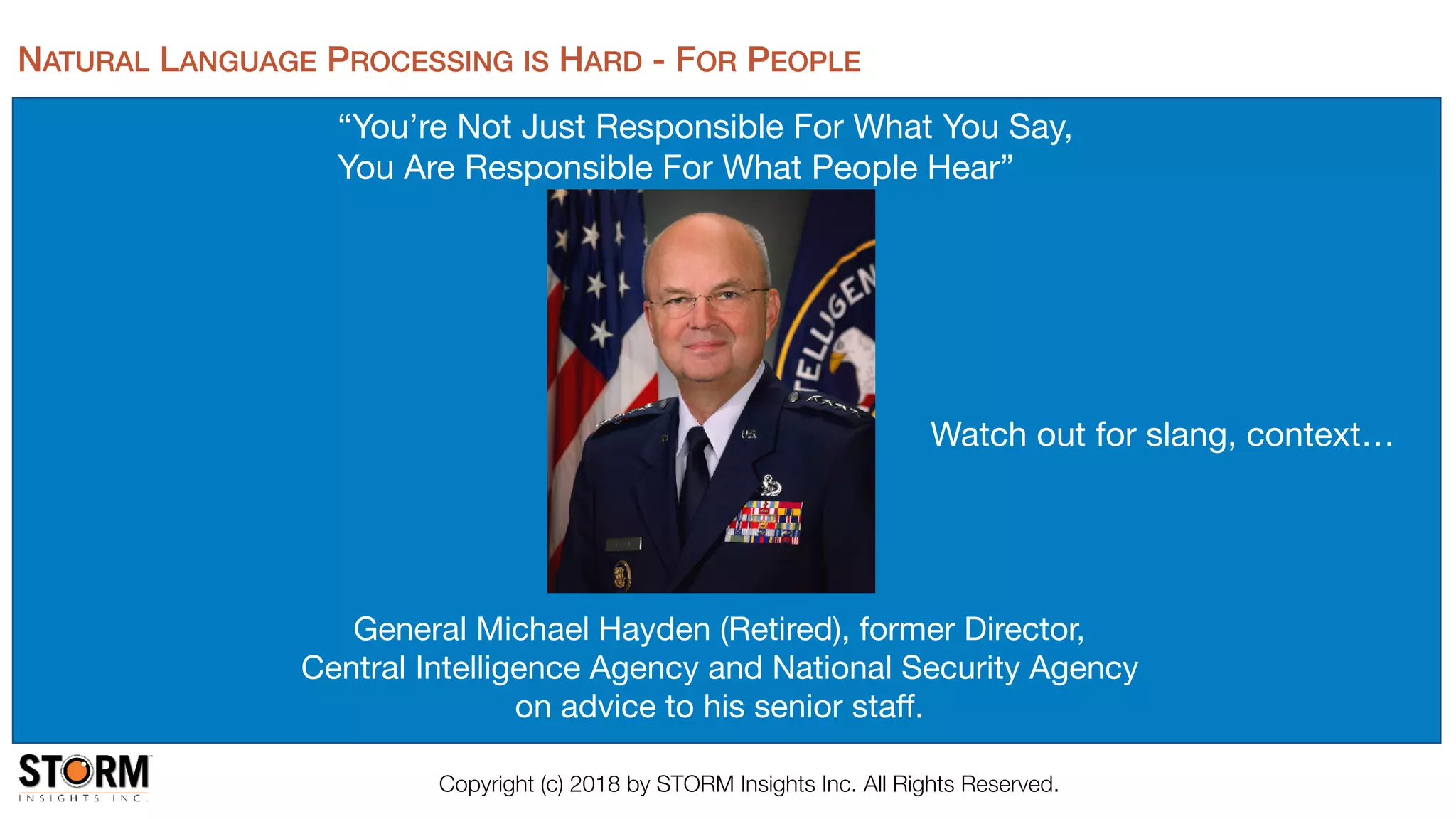 Copyright (c) 2018 by STORM Insights Inc. All Rights Reserved.
“You’re Not Just Responsible For What You Say, 

You Are Responsible For What People Hear”

August 9, 2016
General Michael Hayden (Retired), former Director, 

Central Intelligence Agency and National Security Agency

on advice to his senior staﬀ.
NATURAL LANGUAGE PROCESSING IS HARD - FOR PEOPLE
Watch out for slang, context…
 