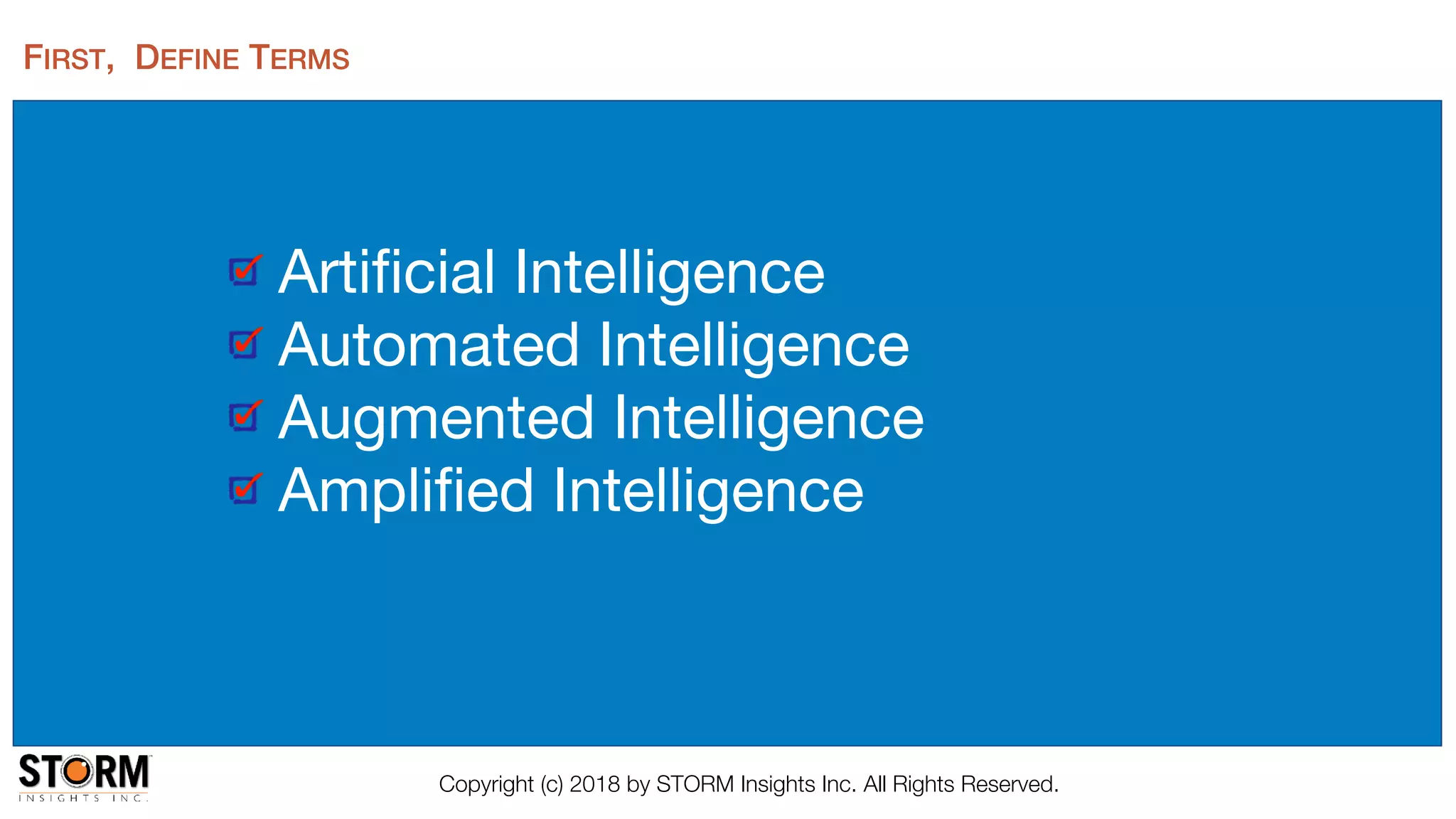 FIRST, DEFINE TERMS
Artiﬁcial Intelligence

Automated Intelligence

Augmented Intelligence

Ampliﬁed Intelligence
Copyright (c) 2018 by STORM Insights Inc. All Rights Reserved.
 