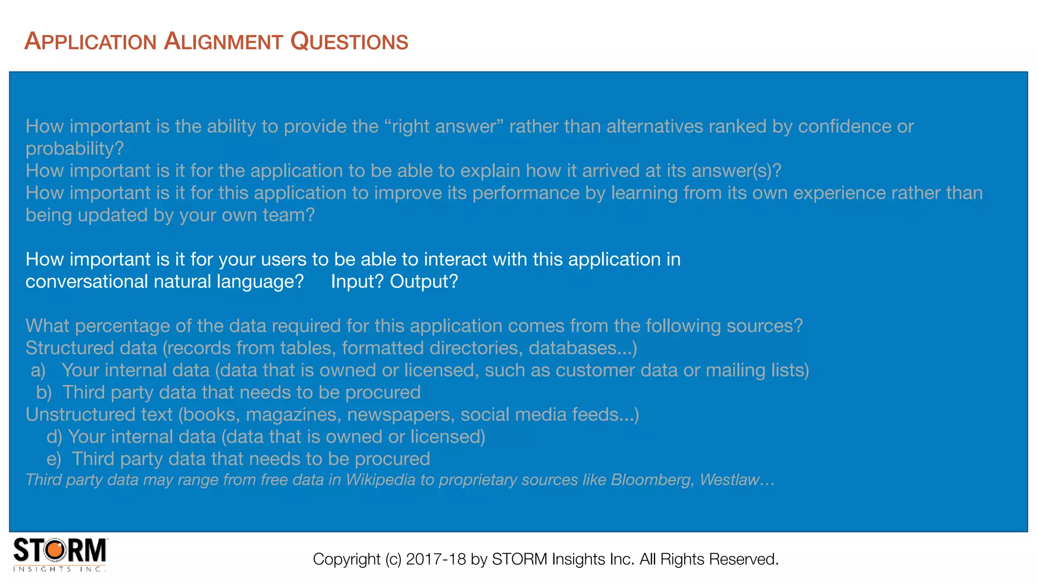 Copyright (c) 2017-18 by STORM Insights Inc. All Rights Reserved.
APPLICATION ALIGNMENT QUESTIONS
How important is the ability to provide the “right answer” rather than alternatives ranked by conﬁdence or
probability?

How important is it for the application to be able to explain how it arrived at its answer(s)? 

How important is it for this application to improve its performance by learning from its own experience rather than
being updated by your own team?

How important is it for your users to be able to interact with this application in 

conversational natural language? Input? Output?

What percentage of the data required for this application comes from the following sources?

Structured data (records from tables, formatted directories, databases...)

a) Your internal data (data that is owned or licensed, such as customer data or mailing lists)

b) Third party data that needs to be procured 

Unstructured text (books, magazines, newspapers, social media feeds...)

d) Your internal data (data that is owned or licensed)

e) Third party data that needs to be procured 

Third party data may range from free data in Wikipedia to proprietary sources like Bloomberg, Westlaw…
 