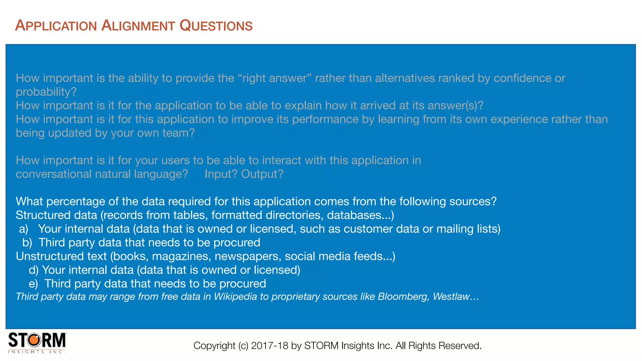 Copyright (c) 2017-18 by STORM Insights Inc. All Rights Reserved.
APPLICATION ALIGNMENT QUESTIONS
How important is the ability to provide the “right answer” rather than alternatives ranked by conﬁdence or
probability?

How important is it for the application to be able to explain how it arrived at its answer(s)? 

How important is it for this application to improve its performance by learning from its own experience rather than
being updated by your own team?

How important is it for your users to be able to interact with this application in 

conversational natural language? Input? Output?

What percentage of the data required for this application comes from the following sources?

Structured data (records from tables, formatted directories, databases...)

a) Your internal data (data that is owned or licensed, such as customer data or mailing lists)

b) Third party data that needs to be procured 

Unstructured text (books, magazines, newspapers, social media feeds...)

d) Your internal data (data that is owned or licensed)

e) Third party data that needs to be procured 

Third party data may range from free data in Wikipedia to proprietary sources like Bloomberg, Westlaw…
 