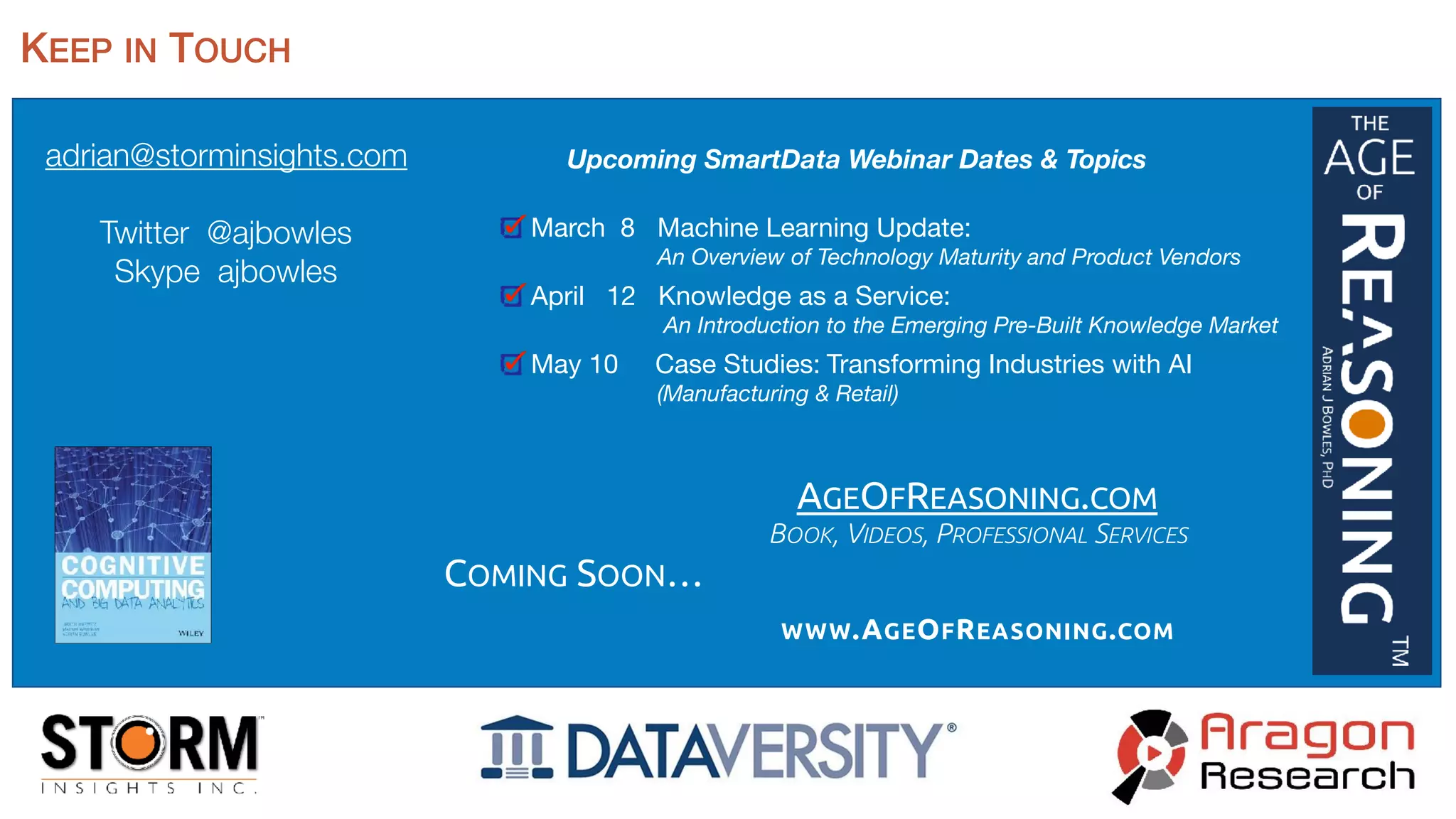 adrian@storminsights.com
Twitter @ajbowles
Skype ajbowles
KEEP IN TOUCH
Upcoming SmartData Webinar Dates & Topics
March 8 Machine Learning Update:  
An Overview of Technology Maturity and Product Vendors
April 12 Knowledge as a Service: 
An Introduction to the Emerging Pre-Built Knowledge Market
May 10 Case Studies: Transforming Industries with AI  
(Manufacturing & Retail)
AGEOFREASONING.COM
BOOK, VIDEOS, PROFESSIONAL SERVICES
WWW.AGEOFREASONING.COM
COMING SOON…
 