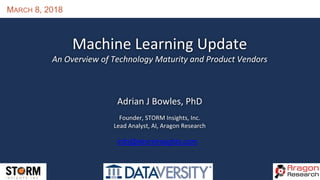 MARCH 8, 2018
Machine Learning Update
An Overview of Technology Maturity and Product Vendors
Adrian J Bowles, PhD
Founder, STORM Insights, Inc.
Lead Analyst, AI, Aragon Research
info@storminsights.com
 