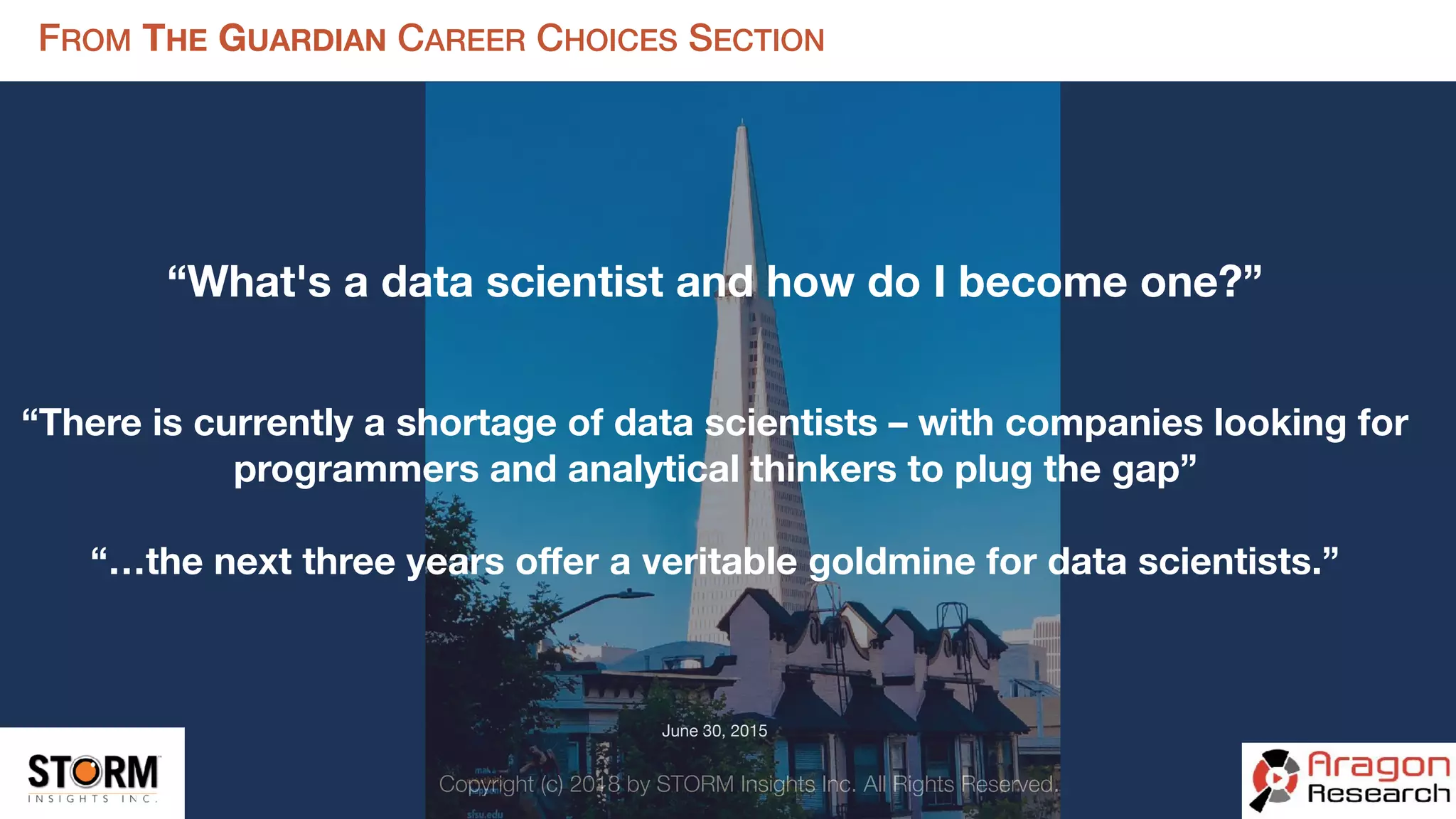 Copyright (c) 2018 by STORM Insights Inc. All Rights Reserved.
FROM THE GUARDIAN CAREER CHOICES SECTION
“What's a data scientist and how do I become one?”
“There is currently a shortage of data scientists – with companies looking for
programmers and analytical thinkers to plug the gap”
“…the next three years oﬀer a veritable goldmine for data scientists.”
June 30, 2015

 