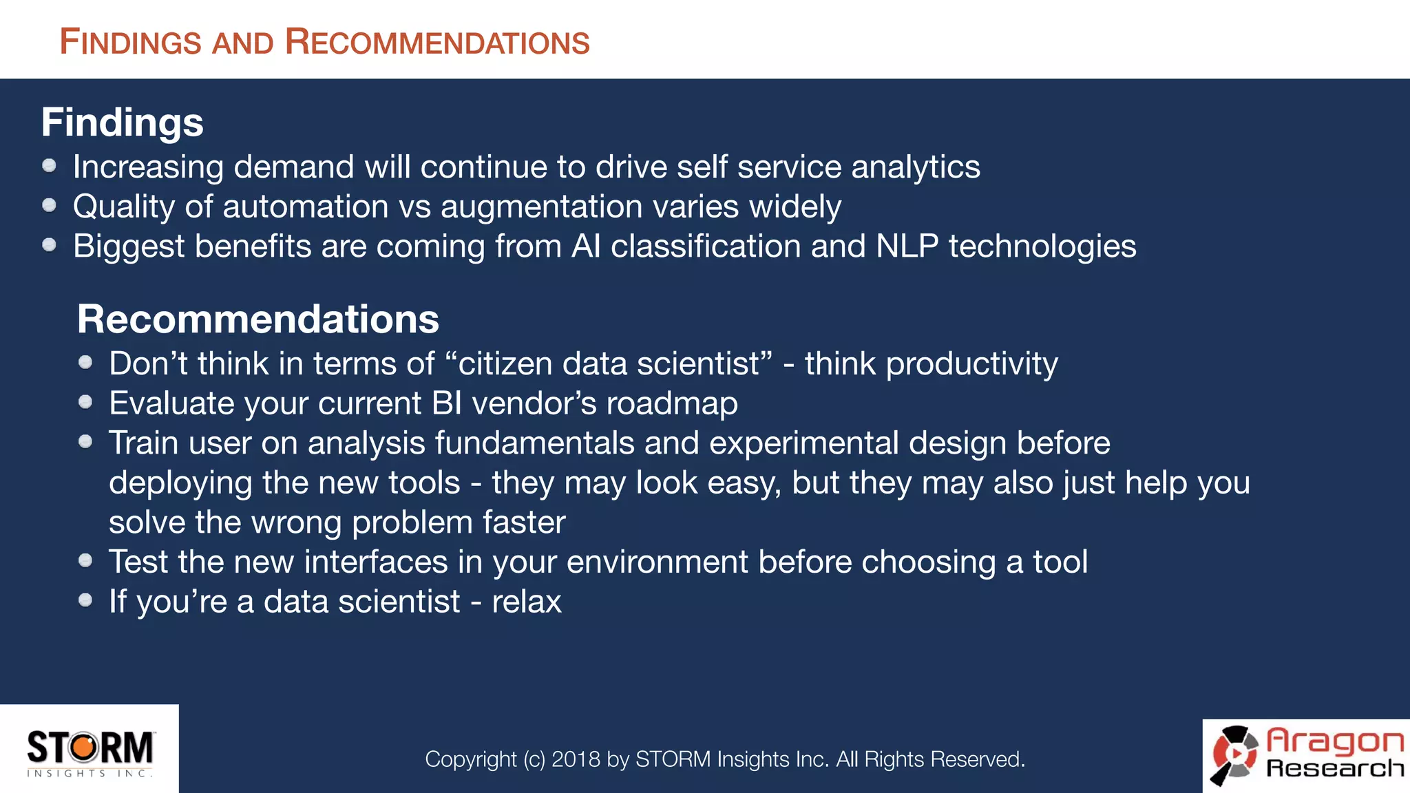 Copyright (c) 2018 by STORM Insights Inc. All Rights Reserved.
FINDINGS AND RECOMMENDATIONS
Findings
Increasing demand will continue to drive self service analytics

Quality of automation vs augmentation varies widely

Biggest beneﬁts are coming from AI classiﬁcation and NLP technologies

Recommendations
Don’t think in terms of “citizen data scientist” - think productivity

Evaluate your current BI vendor’s roadmap

Train user on analysis fundamentals and experimental design before
deploying the new tools - they may look easy, but they may also just help you
solve the wrong problem faster

Test the new interfaces in your environment before choosing a tool

If you’re a data scientist - relax
 