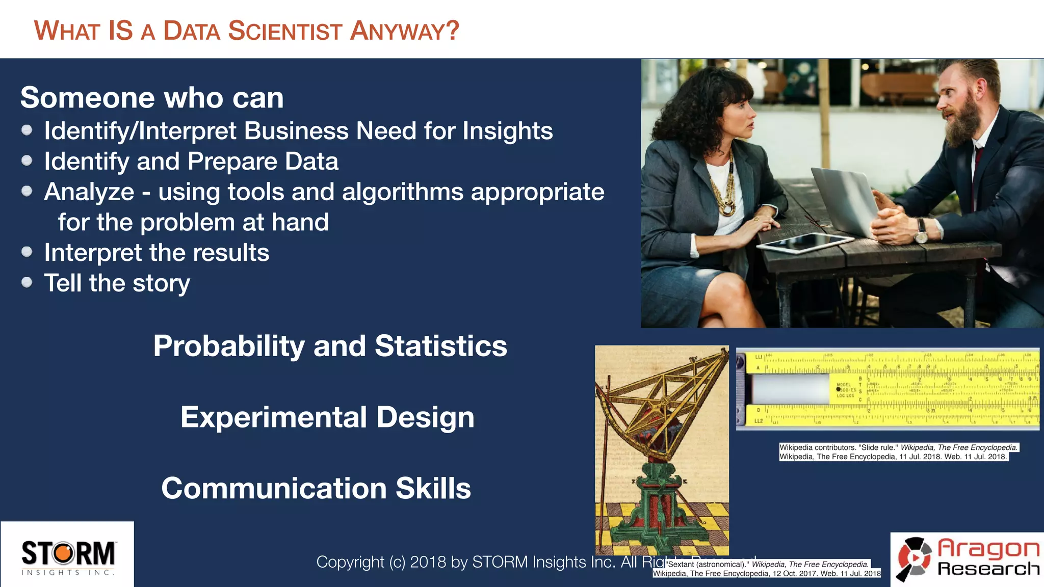 Copyright (c) 2018 by STORM Insights Inc. All Rights Reserved.
WHAT IS A DATA SCIENTIST ANYWAY?
Someone who can
Identify/Interpret Business Need for Insights
Identify and Prepare Data
Analyze - using tools and algorithms appropriate 
for the problem at hand
Interpret the results
Tell the story
Wikipedia contributors. "Slide rule." Wikipedia, The Free Encyclopedia.
Wikipedia, The Free Encyclopedia, 11 Jul. 2018. Web. 11 Jul. 2018.
"Sextant (astronomical)." Wikipedia, The Free Encyclopedia.
Wikipedia, The Free Encyclopedia, 12 Oct. 2017. Web. 11 Jul. 2018
Probability and Statistics
Experimental Design
Communication Skills
 