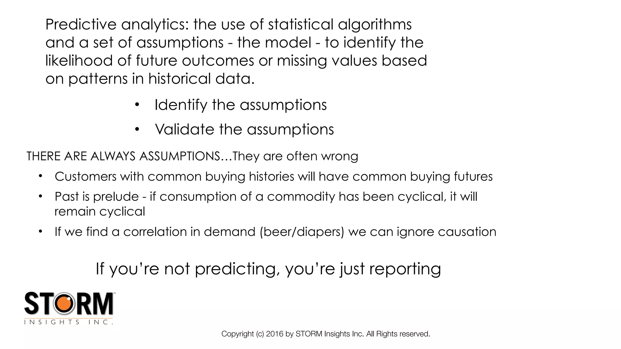 Copyright (c) 2016 by STORM Insights Inc. All Rights reserved.
• Identify the assumptions
• Validate the assumptions
THERE ARE ALWAYS ASSUMPTIONS…They are often wrong
• Customers with common buying histories will have common buying futures
• Past is prelude - if consumption of a commodity has been cyclical, it will
remain cyclical
• If we find a correlation in demand (beer/diapers) we can ignore causation
Predictive analytics: the use of statistical algorithms
and a set of assumptions - the model - to identify the
likelihood of future outcomes or missing values based
on patterns in historical data.
If you’re not predicting, you’re just reporting
 