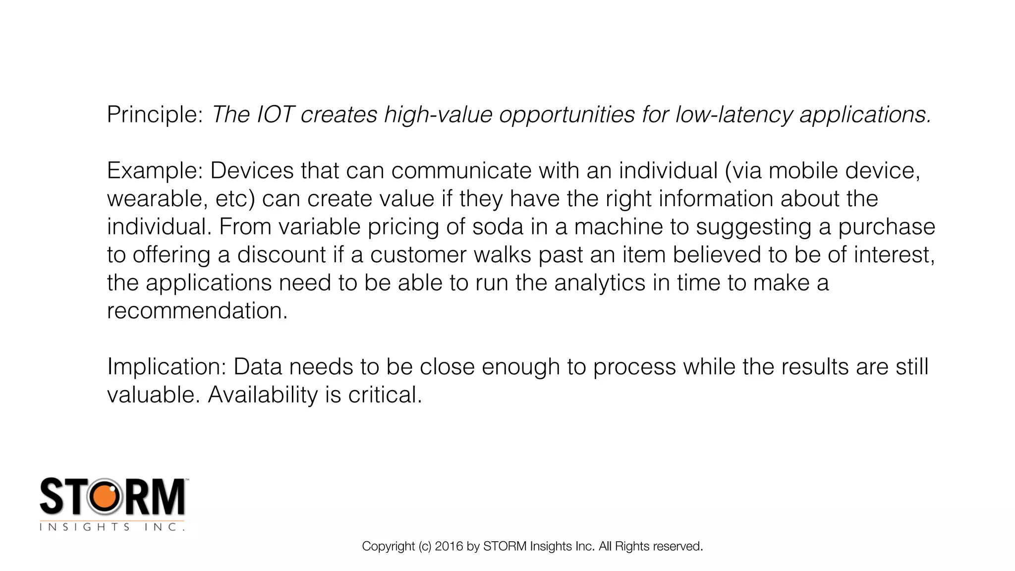 Copyright (c) 2016 by STORM Insights Inc. All Rights reserved.
Principle: The IOT creates high-value opportunities for low-latency applications.
Example: Devices that can communicate with an individual (via mobile device,
wearable, etc) can create value if they have the right information about the
individual. From variable pricing of soda in a machine to suggesting a purchase
to offering a discount if a customer walks past an item believed to be of interest,
the applications need to be able to run the analytics in time to make a
recommendation.
Implication: Data needs to be close enough to process while the results are still
valuable. Availability is critical.
 