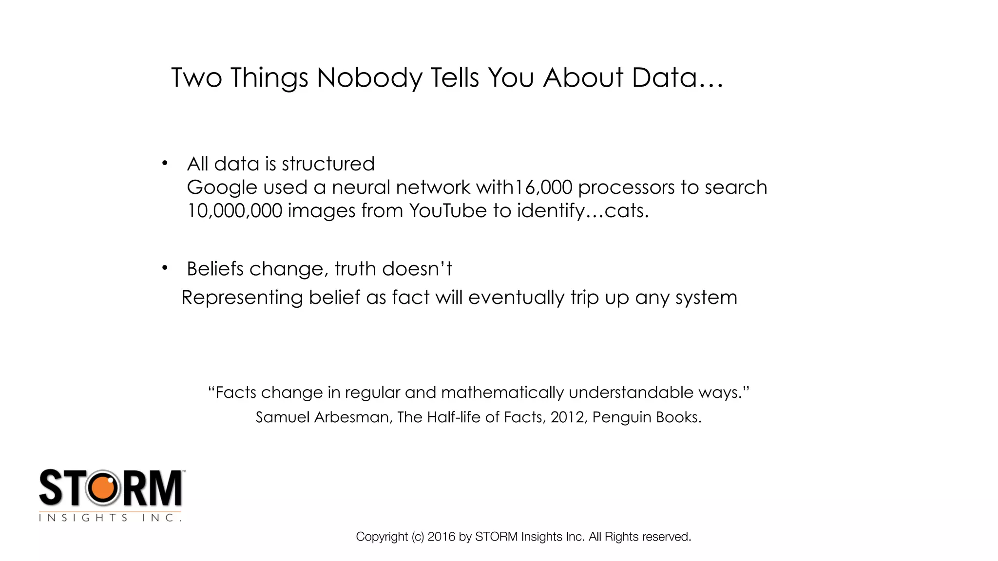 Copyright (c) 2016 by STORM Insights Inc. All Rights reserved.
Two Things Nobody Tells You About Data…
• All data is structured 
Google used a neural network with16,000 processors to search
10,000,000 images from YouTube to identify…cats.
• Beliefs change, truth doesn’t
Representing belief as fact will eventually trip up any system
“Facts change in regular and mathematically understandable ways.”
Samuel Arbesman, The Half-life of Facts, 2012, Penguin Books.
 