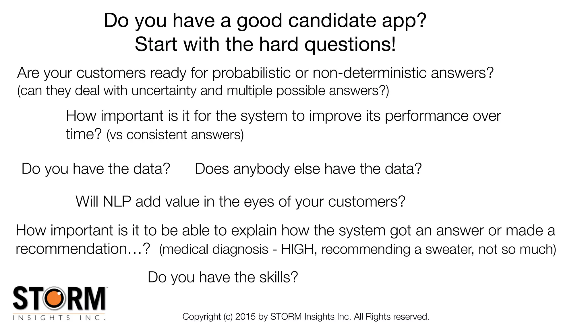 Copyright (c) 2015 by STORM Insights Inc. All Rights reserved.
Do you have a good candidate app?

Start with the hard questions!
Do you have the skills?
Do you have the data?
Are your customers ready for probabilistic or non-deterministic answers?
(can they deal with uncertainty and multiple possible answers?)
Does anybody else have the data?
Will NLP add value in the eyes of your customers?
How important is it to be able to explain how the system got an answer or made a
recommendation…? (medical diagnosis - HIGH, recommending a sweater, not so much)
How important is it for the system to improve its performance over
time? (vs consistent answers)
 