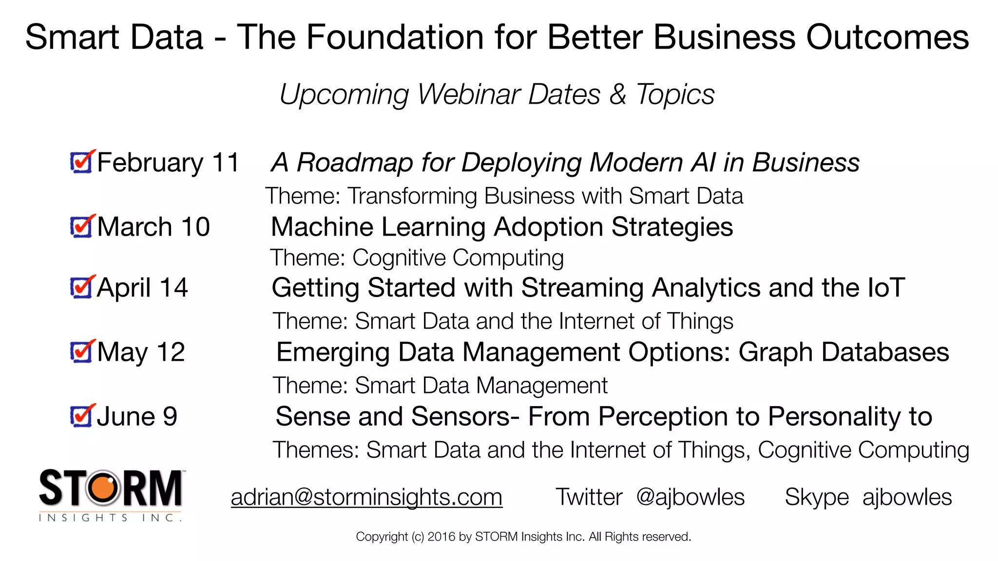 Copyright (c) 2016 by STORM Insights Inc. All Rights reserved.
Smart Data - The Foundation for Better Business Outcomes

Upcoming Webinar Dates & Topics
February 11 A Roadmap for Deploying Modern AI in Business 
Theme: Transforming Business with Smart Data

March 10 Machine Learning Adoption Strategies

Theme: Cognitive Computing
April 14 Getting Started with Streaming Analytics and the IoT 
Theme: Smart Data and the Internet of Things

May 12 Emerging Data Management Options: Graph Databases  
Theme: Smart Data Management

June 9 Sense and Sensors- From Perception to Personality to  
Themes: Smart Data and the Internet of Things, Cognitive Computing
adrian@storminsights.com Twitter @ajbowles Skype ajbowles
 