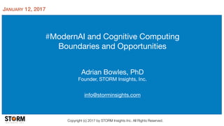 #ModernAI and Cognitive Computing

Boundaries and Opportunities
Adrian Bowles, PhD

Founder, STORM Insights, Inc.

info@storminsights.com
Copyright (c) 2017 by STORM Insights Inc. All Rights Reserved.
JANUARY 12, 2017
 