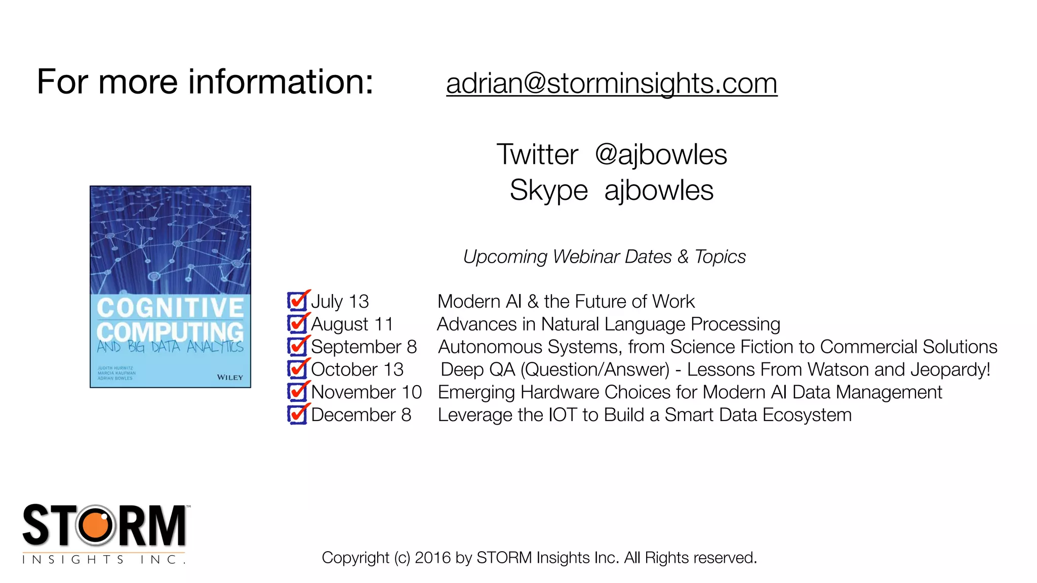 For more information:
Copyright (c) 2016 by STORM Insights Inc. All Rights reserved.
adrian@storminsights.com
Twitter @ajbowles
Skype ajbowles
Upcoming Webinar Dates & Topics
July 13 Modern AI & the Future of Work
August 11 Advances in Natural Language Processing
September 8 Autonomous Systems, from Science Fiction to Commercial Solutions
October 13 Deep QA (Question/Answer) - Lessons From Watson and Jeopardy!
November 10 Emerging Hardware Choices for Modern AI Data Management
December 8 Leverage the IOT to Build a Smart Data Ecosystem
 
