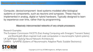 Copyright (c) 2015 by STORM Insights Inc. All Rights reserved.
Research Examples:
The European Commission FACETS (Fast Analog Computing with Emergent Transient States)
and BrainScaleS (Brain-inspired multi scale computation in neuromorphic hybrid systems)
UK SpiNNaker (Spiking Neural Network Architecture)
DARPA - SyNAPSE (Systems of Neuromorphic Adaptive Plastic Scalable Electronics)
Computer, device/component -level systems modeled after biological
systems or components, such as neurons and synapses. These may be
implemented in analog, digital or hybrid hardware. Typically designed to learn
by experience over time, rather than by programming.
Neuromorphic Architectures (“Brain-Inspired”)
Massively interconnected networks of very simple processors.
 