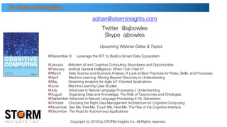 Copyright (c) 2016 by STORM Insights Inc. All Rights reserved.
adrian@storminsights.com
Twitter @ajbowles
Skype ajbowles
Upcoming Webinar Dates & Topics
December 8 Leverage the IOT to Build a Smart Data Ecosystem
January #Modern AI and Cognitive Computing: Boundaries and Opportunities
February Artificial General Intelligence: When I Can I Get It?
March Data Science and Business Analysis: A Look at Best Practices for Roles, Skills, and Processes
April Machine Learning: Moving Beyond Discovery to Understanding
May Streaming Analytics for Agile IoT-Oriented Applications
June Machine Learning Case Studies
July Advances in Natural Language Processing I: Understanding
August Organizing Data and Knowledge: The Role of Taxonomies and Ontologies
September Advances in Natural Language Processing II: NL Generation
October Choosing the Right Data Management Architecture for Cognitive Computing
November See Me, Feel Me, Touch Me, Heal Me: The Rise of the Cognitive Interface
December The Road to Autonomous Applications
For More Information…
 