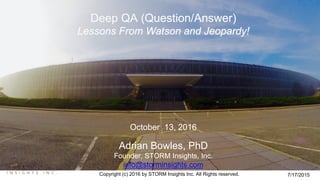 Copyright (c) 2016 by STORM Insights Inc. All Rights reserved. 7/17/2015
Deep QA (Question/Answer)
Lessons From Watson and Jeopardy!
October 13, 2016
Adrian Bowles, PhD
Founder, STORM Insights, Inc.
info@storminsights.com
 