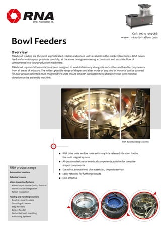 Overview
RNA bowl feeders are the most sophisticated reliable and robust units available in the marketplace today. RNA bowls
feed and orientate your products carefully, at the same time guaranteeing a consistent and accurate ﬂow of
components into your production machinery.
RNA bowl tops and drive units have been designed to work in harmony alongside each other and handle components
from all areas of industry. The widest possible range of shapes and sizes made of any kind of material can be catered
for. Our unique patented multi magnet drive units ensure smooth consistent feed characteristics with minimal
vibration to the assembly machine.
Bowl Feeders
■ RNA drive units are low noise with very little referred vibration due to
the multi magnet system
■ All-purpose devices for nearly all components; suitable for complex-
shaped components
■ Durability, smooth feed characteristics, simple to service
■ Easily retooled for further products
■ Cost-eﬀective
RNA Bowl Feeding Systems
Call: 01217 492566
www.rnaautomation.com
RNA product range
Automation Solutions
Robotics Systems
Vision Inspection Systems
Vision Inspection & Quality Control
Vision System Integration
Tablet Inspection
Feeding and Handling Solutions
Bowl & Linear Feeders
Centrifugal Feeders
Step Feeders
Carpet Feeder
Sachet & Pouch Handling
Palletizing Systems
 