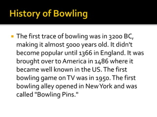 History of BowlingThe first trace of bowling was in 3200 BC, making it almost 5000 years old. It didn't become popular until 1366 in England. It was brought over to America in 1486 where it became well known in the US. The first bowling game on TV was in 1950. The first bowling alley opened in New York and was called "Bowling Pins."