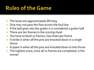 Rules of the GameThe lanes are approximately 6ft longOne may not pass the foot across the foul lineIf the ball goes into the gutter it is considered a gutter ballThere are ten frames in the scoring sheetYou have to bowl 11 frames, two shots per frameA strike is when all the pins are knocked down in a single throwA spare is when all the pins are knocked down in two throwThe highest score, once all 11 frames are completed, is the winner 