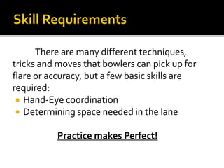 Skill Requirements	There are many different techniques, tricks and moves that bowlers can pick up for flare or accuracy, but a few basic skills are required:Hand-Eye coordinationDetermining space needed in the lanePractice makes Perfect!