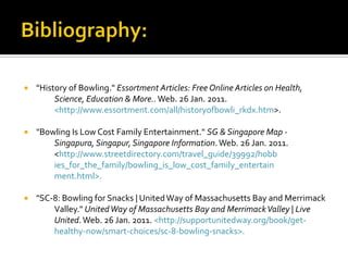 Bibliography:"History of Bowling." Essortment Articles: Free Online Articles on Health, 	Science, Education & More.. Web. 26 Jan. 2011. 	<http://www.essortment.com/all/historyofbowli_rkdx.htm>."Bowling Is Low Cost Family Entertainment." SG & Singapore Map - 	Singapura, Singapur, Singapore Information. Web. 26 Jan. 2011. 	<http://www.streetdirectory.com/travel_guide/39992/hobb	ies_for_the_family/bowling_is_low_cost_family_entertain	ment.html>."SC-8: Bowling for Snacks | United Way of Massachusetts Bay and Merrimack 	Valley." United Way of Massachusetts Bay and Merrimack Valley | Live 	United. Web. 26 Jan. 2011. <http://supportunitedway.org/book/get-	healthy-now/smart-choices/sc-8-bowling-snacks>.
