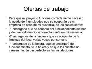 Ofertas de trabajo Para que mi proyecto funcione correctamente necesito la ayuda de 4 empleados que se ocuparán de mi empresa en caso de mi ausencia, de los cuales serán: -1 encargado que se ocupará del funcionamiento del bar y de que todo funcione correctamente en mi ausencia. -2 encargados de la limpieza que se ocuparán de la limpieza del local varias veces por semana -1 encargado de la bolera, que se encargará del funcionamiento de la bolera y de que los clientes no causen ningún desperfecto en las instalaciones. 