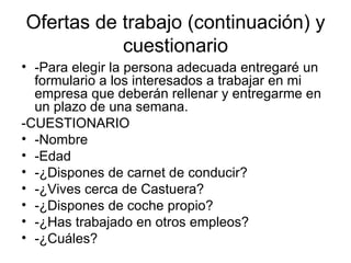 Ofertas de trabajo (continuación) y cuestionario -Para elegir la persona adecuada entregaré un formulario a los interesados a trabajar en mi empresa que deberán rellenar y entregarme en un plazo de una semana. -CUESTIONARIO -Nombre -Edad -¿Dispones de carnet de conducir? -¿Vives cerca de Castuera? -¿Dispones de coche propio? -¿Has trabajado en otros empleos? -¿Cuáles? 
