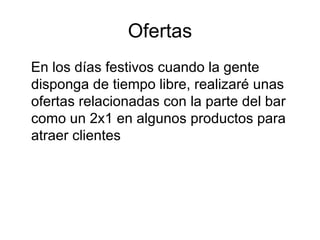 Ofertas En los días festivos cuando la gente disponga de tiempo libre, realizaré unas  ofertas relacionadas con la parte del bar como un 2x1 en algunos productos para atraer clientes  