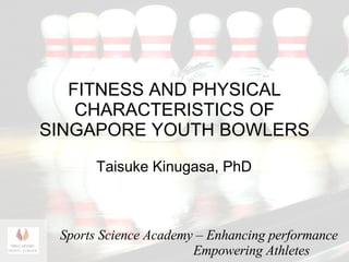 FITNESS AND PHYSICAL CHARACTERISTICS OF SINGAPORE YOUTH BOWLERS Taisuke Kinugasa , PhD Sports  Science Academy – Enhancing performance Empowering Athletes 
