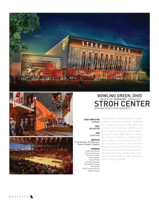 BOWLING GREEN, OHIO
                               INNOVATION . EXPANSION . ORIGINALITY .

                        STROH CENTER
                        BOWLING GREEN STATE UNIVERSITY



                            This new state-of-the-art Convocation Center,
           YEAR COMPLETED
                  In Design currently in design, will be approx. 100,000 gsf
                                with a seating capacity for 5,000 people. The
                        COST
                 $25,000,000 facility will serve as an iconic “gateway” to the
                                BGSU campus as well as its athletic campus,
                          SIZE
                                and support intercollegiate athletics including
                  5,000 Seats
                                Men’s & Women’s Basketball and Women’s Vol-
                    SERVICES leyball, graduation ceremonies, and other cam-
Programming / Architecture /
   Interior Design / Graphics pus and community events. Stroh Center will
                                replace the existing facility, utilizing a new site.
                   PROGRAM
                                The facility will incorporate the following spaces;
             5,000 Seat Arena
           Convocation Space main gym, toilet rooms, multiple locker rooms,
              Premium Suites athletic offices, mechanical room, concessions,
                Locker Rooms
                 Team Offices tickets, first aid and storage.
            Training Facilities
           Reception/Lounge
                   Restrooms
         Multi-Purpose Room
                Support Space
 