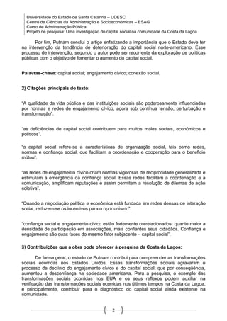 Universidade do Estado de Santa Catarina – UDESC
  Centro de Ciências da Administração e Socioeconômicas – ESAG
  Curso de Administração Pública
  Projeto de pesquisa: Uma investigação do capital social na comunidade da Costa da Lagoa

       Por fim, Putnam conclui o artigo enfatizando a importância que o Estado deve ter
na intervenção da tendência de deterioração do capital social norte-americano. Esse
processo de intervenção, segundo o autor pode ser recorrente da exploração de políticas
públicas com o objetivo de fomentar o aumento do capital social.


Palavras-chave: capital social; engajamento cívico; conexão social.


2) Citações principais do texto:


“A qualidade da vida pública e das instituições sociais são poderosamente influenciadas
por normas e redes de engajamento cívico, agora sob contínua tensão, perturbação e
transformação”.


“as deficiências de capital social contribuem para muitos males sociais, econômicos e
políticos”.

“o capital social refere-se a características de organização social, tais como redes,
normas e confiança social, que facilitam a coordenação e cooperação para o beneficio
mútuo”.


“as redes de engajamento cívico criam normas vigorosas de reciprocidade generalizada e
estimulam a emergência da confiança social. Essas redes facilitam a coordenação e a
comunicação, amplificam reputações e assim permitem a resolução de dilemas de ação
coletiva”.


“Quando a negociação política e econômica está fundada em redes densas de interação
social, reduzem-se os incentivos para o oportunismo”.


“confiança social e engajamento cívico estão fortemente correlacionados: quanto maior a
densidade de participação em associações, mais confiantes seus cidadãos. Confiança e
engajamento são duas faces do mesmo fator subjacente – capital social”.

3) Contribuições que a obra pode oferecer à pesquisa da Costa da Lagoa:

        De forma geral, o estudo de Putnam contribui para compreender as transformações
sociais ocorridas nos Estados Unidos. Essas transformações sociais agravaram o
processo de declínio do engajamento cívico e do capital social, que por conseqüência,
aumentou a desconfiança na sociedade americana. Para a pesquisa, o exemplo das
transformações sociais ocorridas nos EUA e os seus reflexos podem auxiliar na
verificação das transformações sociais ocorridas nos últimos tempos na Costa da Lagoa,
e principalmente, contribuir para o diagnóstico do capital social ainda existente na
comunidade.


                                             2
 