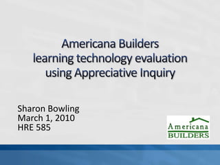 Americana Builders learning technology evaluationusing Appreciative Inquiry Sharon Bowling March 1, 2010 HRE 585 