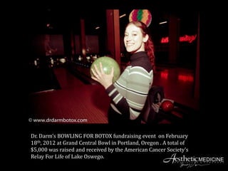Dr. Darm’s BOWLING FOR BOTOX fundraising event on February
18th, 2012 at Grand Central Bowl in Portland, Oregon . A total of
$5,000 was raised and received by the American Cancer Society’s
Relay For Life of Lake Oswego.
 