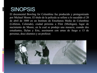 SINOPSIS
El documental Bowling for Columbine fue producido y protagonizado
por Michael Moore. El título de la película se refiere a lo sucedido el 20
de abril de 1000 en un Instituto de Enseñanza Media de Columbine
(Littleton, Colorado), ciudad próxima a Flint (Michigan), lugar de
nacimiento de Moore, en la cual se produjo una masacre, cuando dos
estudiantes, Dylan y Eric, asesinaron con arnas de fuego a 13 de
personas, doce alumnos y un profesor.

 