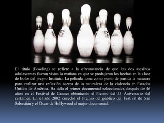 El título (Bowling) se refiere a la circunstancia de que los dos asesinos
adolescentes fueron vistos la mañana en que se produjeron los hechos en la clase
de bolos del propio Instituto. La película toma como punto de partida la masacre
para realizar una reflexión acerca de la naturaleza de la violencia en Estados
Unidos de América. Ha sido el primer documental seleccionado, después de 46
años en el Festival de Cannes obteniendo el Premio del 55 Aniversario del
certamen. En el año 2002 cosechó el Premio del público del Festival de San
Sebastián y el Oscar de Hollywood al mejor documental.

 