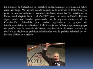 La masacre de Columbine no modificó sustancialmente la legislación sobre
armas de fuego. Más de una década después de lo ocurrido en Columbine y a
pesar de nuevas matanza en recintos escolares, como las 32 muertes de la
Universidad Virginia Tech en el año 2007, poseer un arma en Estados Unidos
sigue siendo un derecho garantizado por la segunda enmienda de la
Constitución, defendida por varios legisladores y grupos de
interés, especialmente la National Rifle Association (NRA), un poderoso grupo
de presión para la tenencia de armas, que interviene de forma relevante y
decisiva en decisiones políticas relacionadas con la política criminal de los
Estados Unidos de América.

 