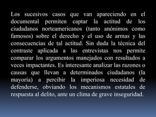 Los sucesivos casos que van apareciendo en el
documental permiten captar la actitud de los
ciudadanos norteamericanos (tanto anónimos como
famosos) sobre el derecho y el uso de armas y las
consecuencias de tal actitud. Sin duda la técnica del
contraste aplicada a las entrevistas nos permite
comparar los argumentos manejados con resultados a
veces impactantes. Es interesante analizar las razones o
causas que llevan a determinados ciudadanos (la
mayoría) a percibir la imperiosa necesidad de
defenderse, obviando los mecanismos estatales de
respuesta al delito, ante un clima de grave inseguridad.

 
