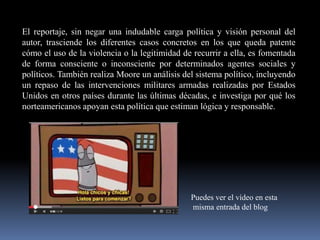 El reportaje, sin negar una indudable carga política y visión personal del
autor, trasciende los diferentes casos concretos en los que queda patente
cómo el uso de la violencia o la legitimidad de recurrir a ella, es fomentada
de forma consciente o inconsciente por determinados agentes sociales y
políticos. También realiza Moore un análisis del sistema político, incluyendo
un repaso de las intervenciones militares armadas realizadas por Estados
Unidos en otros países durante las últimas décadas, e investiga por qué los
norteamericanos apoyan esta política que estiman lógica y responsable.

Puedes ver el vídeo en esta
misma entrada del blog

 