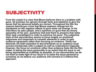 SUBJECTIVITY
From the outset it is clear that Moore believes there is a problem with
guns. He portrays his opinion through facts and statistics to give the
sense that his personal beliefs are correct. Throughout the film the
reasons behind gun crime that Moore explores change but his
standpoint on the negative effects of guns does not change. In his
interviews he asks people, who’s opinions on guns that are binary
opposites of his own, questions that lead them to answers that make
them look unintelligent in order to enhance his point. The subjective
style of this documentary seems to focus largely on emotional
responses and responses to comedic elements in order to gain
audience agreement rather than focusing on evidence. These two
elements are both important in documentaries as an audience must
connect emotionally with a subject as well as understand it logically.
However, the focus on emotions rather than evidence feels like the film
maker is taking the issue personally to an extent that the issue is not
being represented as truthfully as possible. In our documentary we do
not wish to make light of our issue or to make the issue personal to
ourselves as we believe our audience will connect to it without this
approach.
 
