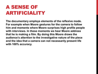A SENSE OF
ARTIFICIALITY
The documentary employs elements of the reflexive mode.
For example when Moore gestures for the camera to follow
him and moments where Moore surprises high profile people
with interviews. In these moments we hear Moore address
that he is making a film. By doing this Moore draws the
audience’s attention to the investigative nature of the piece
and the idea that a camera can not necessarily present life
with 100% accuracy.
 