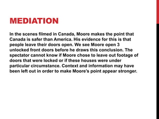 MEDIATION
In the scenes filmed in Canada, Moore makes the point that
Canada is safer than America. His evidence for this is that
people leave their doors open. We see Moore open 3
unlocked front doors before he draws this conclusion. The
spectator cannot know if Moore chose to leave out footage of
doors that were locked or if these houses were under
particular circumstance. Context and information may have
been left out in order to make Moore’s point appear stronger.
 
