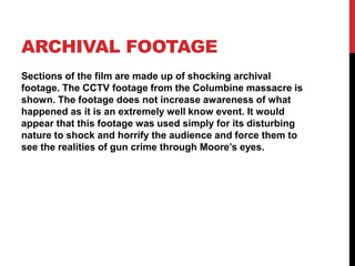ARCHIVAL FOOTAGE
Sections of the film are made up of shocking archival
footage. The CCTV footage from the Columbine massacre is
shown. The footage does not increase awareness of what
happened as it is an extremely well know event. It would
appear that this footage was used simply for its disturbing
nature to shock and horrify the audience and force them to
see the realities of gun crime through Moore’s eyes.
 