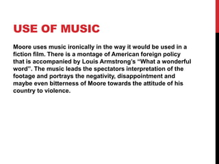 USE OF MUSIC
Moore uses music ironically in the way it would be used in a
fiction film. There is a montage of American foreign policy
that is accompanied by Louis Armstrong’s “What a wonderful
word”. The music leads the spectators interpretation of the
footage and portrays the negativity, disappointment and
maybe even bitterness of Moore towards the attitude of his
country to violence.
 