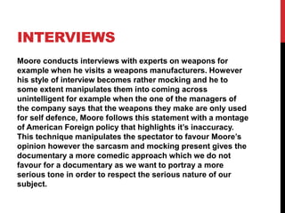INTERVIEWS
Moore conducts interviews with experts on weapons for
example when he visits a weapons manufacturers. However
his style of interview becomes rather mocking and he to
some extent manipulates them into coming across
unintelligent for example when the one of the managers of
the company says that the weapons they make are only used
for self defence, Moore follows this statement with a montage
of American Foreign policy that highlights it’s inaccuracy.
This technique manipulates the spectator to favour Moore’s
opinion however the sarcasm and mocking present gives the
documentary a more comedic approach which we do not
favour for a documentary as we want to portray a more
serious tone in order to respect the serious nature of our
subject.
 