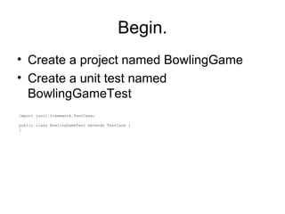 Begin. Create a project named BowlingGame Create a unit test named BowlingGameTest import junit.framework.TestCase; public class BowlingGameTest extends TestCase { } 
