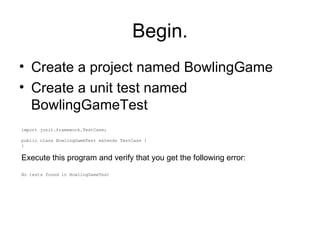 Begin. Create a project named BowlingGame Create a unit test named BowlingGameTest import junit.framework.TestCase; public class BowlingGameTest extends TestCase { } Execute this program and verify that you get the following error: No tests found in BowlingGameTest 