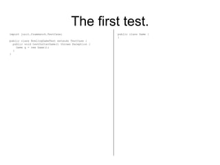 The first test. import junit.framework.TestCase; public class BowlingGameTest extends TestCase { public void testGutterGame() throws Exception { Game g = new Game(); } } public class Game { } 
