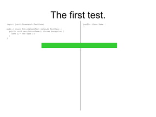 The first test. import junit.framework.TestCase; public class BowlingGameTest extends TestCase { public void testGutterGame() throws Exception { Game g = new Game(); } } public class Game { } 