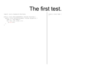 The first test. import junit.framework.TestCase; public class BowlingGameTest extends TestCase { public void testGutterGame() throws Exception { Game g = new Game(); for (int i=0; i<20; i++) g. roll (0); } } public class Game { } 